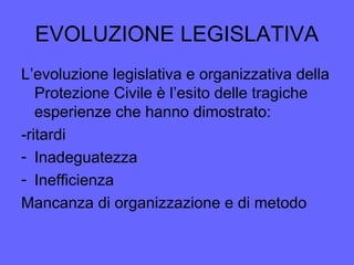 EVOLUZIONE LEGISLATIVA
L’evoluzione legislativa e organizzativa della
Protezione Civile è l’esito delle tragiche
esperienze che hanno dimostrato:
-ritardi
- Inadeguatezza
- Inefficienza
Mancanza di organizzazione e di metodo
 