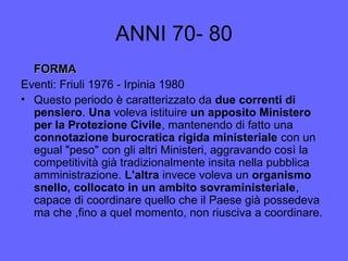 ANNI 70- 80
FORMAFORMA
Eventi: Friuli 1976 - Irpinia 1980
• Questo periodo è caratterizzato da due correnti di
pensiero. Una voleva istituire un apposito Ministero
per la Protezione Civile, mantenendo di fatto una
connotazione burocratica rigida ministeriale con un
egual "peso" con gli altri Ministeri, aggravando così la
competitività già tradizionalmente insita nella pubblica
amministrazione. L'altra invece voleva un organismo
snello, collocato in un ambito sovraministeriale,
capace di coordinare quello che il Paese già possedeva
ma che ,fino a quel momento, non riusciva a coordinare.
 