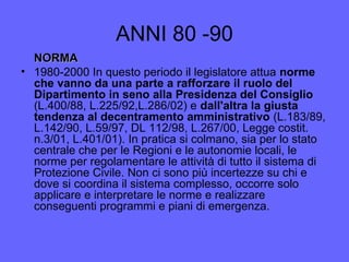 ANNI 80 -90
NORMANORMA
• 1980-2000 In questo periodo il legislatore attua norme
che vanno da una parte a rafforzare il ruolo del
Dipartimento in seno alla Presidenza del Consiglio
(L.400/88, L.225/92,L.286/02) e dall'altra la giusta
tendenza al decentramento amministrativo (L.183/89,
L.142/90, L.59/97, DL 112/98, L.267/00, Legge costit.
n.3/01, L.401/01). In pratica si colmano, sia per lo stato
centrale che per le Regioni e le autonomie locali, le
norme per regolamentare le attività di tutto il sistema di
Protezione Civile. Non ci sono più incertezze su chi e
dove si coordina il sistema complesso, occorre solo
applicare e interpretare le norme e realizzare
conseguenti programmi e piani di emergenza.
 