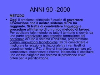 ANNI 90 -2000
METODOMETODO
• Oggi il problema principale è quello di governare
l'evoluzione che il nostro sistema di PC ha
raggiunto. Si tratta di condividere linguaggi e
procedure all'interno di un unico metodo di lavoro.
Per applicare tale metodo su tutto il territorio si dovrà, da
una parte organizzare una organica formazione del
personale di tutto il sistema e dall'altra, programmare
comuni innovazioni tecnologiche tali da consolidare e
migliorare la relazione istituzionale tra i vari livelli di
coordinamento di PC, al fine di interfacciare sempre più
conoscenze, esperienze e risorse. Necessità di costituire
una classe dirigente nel sistema di protezione civile;
criteri per la pianificazione.
 