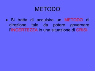 METODO
♦ Si tratta di acquisire un METODO di
direzione tale da potere governare
l’INCERTEZZA in una situazione di CRISI
 