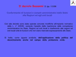 Il decreto Bassanini D. lgs. 112/98
Con tale decreto sono state operate concrete modifiche all’impianto normativo
della L. n° 225/92, variando l’assetto della ripartizione delle competenze
amministrative tra Stato, Regioni ed enti locali e trasferendo alle regioni ed
enti locali tutte le funzioni che non siano riservate espressamente allo Stato.
Si tratta, come appare evidente, dell’applicazione della politica del
decentramento anche nel campo della protezione civile.
Conferimento di funzioni e compiti amministrativi dallo Stato
alle Regioni ed agli enti locali
 