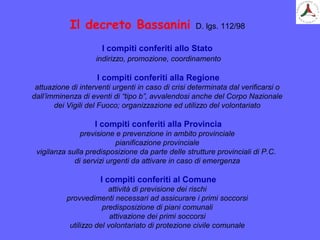 Il decreto Bassanini D. lgs. 112/98
I compiti conferiti allo Stato
indirizzo, promozione, coordinamento
I compiti conferiti alla Regione
attuazione di interventi urgenti in caso di crisi determinata dal verificarsi o
dall’imminenza di eventi di “tipo b”, avvalendosi anche del Corpo Nazionale
dei Vigili del Fuoco; organizzazione ed utilizzo del volontariato
I compiti conferiti alla Provincia
previsione e prevenzione in ambito provinciale
pianificazione provinciale
vigilanza sulla predisposizione da parte delle strutture provinciali di P.C.
di servizi urgenti da attivare in caso di emergenza
I compiti conferiti al Comune
attività di previsione dei rischi
provvedimenti necessari ad assicurare i primi soccorsi
predisposizione di piani comunali
attivazione dei primi soccorsi
utilizzo del volontariato di protezione civile comunale
 
