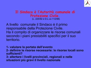 Il Sindaco è l’Autorità comunale di
Protezione Civile.
(L. 225/92 e D.L.vo 112/98)
A livello comunale il Sindaco è il primo
responsabile della Protezione Civile.
Ha il compito di organizzare le risorse comunali
secondo i piani prestabiliti specifici per il suo
territorio.
1- valutare la portata dell’evento
2- definire le risorse necessarie: le risorse locali sono
sufficienti?
3- allertare i livelli provinciali, regionali e nelle
situazioni più gravi il livello nazionale
 