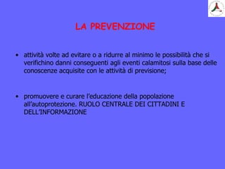 LA PREVENZIONE
• attività volte ad evitare o a ridurre al minimo le possibilità che si
verifichino danni conseguenti agli eventi calamitosi sulla base delle
conoscenze acquisite con le attività di previsione;
• promuovere e curare l’educazione della popolazione
all’autoprotezione. RUOLO CENTRALE DEI CITTADINI E
DELL’INFORMAZIONE
 
