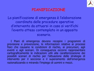 PIANIFICAZIONE
I Piani di emergenza devono recepire i programmi di
previsione e prevenzione, le informazioni relative ai processi
fisici che causano le condizioni di rischio, ai precursori, agli
eventi e agli scenari. Di conseguenza occorre rappresentare
cartograficamente le indicazioni utili alla caratterizzazione dei
possibili scenari di rischio per l’attuazione delle strategie di
intervento per il soccorso e il superamento dell’emergenza
razionalizzando e mirando l’impiego di uomini e mezzi.
La pianificazione di emergenza è l’elaborazione
coordinata delle procedure operative
d’intervento da attuarsi in caso si verifichi
l’evento atteso contemplato in un apposito
scenario.
 
