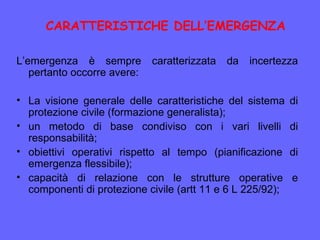 L’emergenza è sempre caratterizzata da incertezza
pertanto occorre avere:
• La visione generale delle caratteristiche del sistema di
protezione civile (formazione generalista);
• un metodo di base condiviso con i vari livelli di
responsabilità;
• obiettivi operativi rispetto al tempo (pianificazione di
emergenza flessibile);
• capacità di relazione con le strutture operative e
componenti di protezione civile (artt 11 e 6 L 225/92);
CARATTERISTICHE DELL’EMERGENZA
 