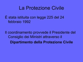La Protezione Civile
È stata istituita con legge 225 del 24
febbraio 1992
Il coordinamento provvede il Presidente del
Consiglio dei Ministri attraverso il
Dipartimento della Protezione Civile
 