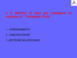 I 3 obiettivi di base per conseguire un
successo di “ Protezione Civile”:
1 – COORDINAMENTO
2 – COMUNICAZIONE
3 - GESTIONE DELLE RISORSE
 