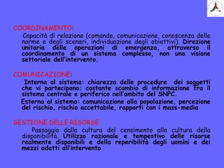 COORDINAMENTO:
Capacità di relazione (comando, comunicazione, conoscenza delle
norme e degli scenari, individuazione degli obiettivi). Direzione
unitaria delle operazioni di emergenza, attraverso il
coordinamento di un sistema complesso, non una visione
settoriale dell’intervento.
COMUNICAZIONE:
Interna al sistema: chiarezza delle procedure dei soggetti
che vi partecipano; costante scambio di informazione fra il
sistema centrale e periferico nell’ambito del SNPC.
Esterna al sistema: comunicazione alla popolazione, percezione
del rischio, rischio accettabile, rapporti con i mass-media
GESTIONE DELLE RISORSE
Passaggio dalla cultura del censimento alla cultura della
disponibilità. Utilizzo razionale e tempestivo delle risorse
realmente disponibili e della reperibilità degli uomini e dei
mezzi adatti all’intervento
 