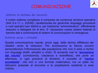 COMUNICAZIONE
Interna al sistema dei soccorsi.
Il nostro sistema complesso è composto da numerose strutture operative
(Artt. 6 e 11, L. 225/92), caratterizzate da: gerarchie, linguaggi, procedure
e ruoli operativi ben distinti e, per tradizione “amministrativa”, difficilmente
riescono a dialogare tra di loro. E’ necessario creare sistemi federati di
banche dati e condivisione di sistemi di comunicazioni in emergenza.
Esterna verso i cittadini.
Questa comunicazione risente, ancor oggi, della storica diffidenza dei
cittadini verso le istituzioni. Per accrescerne la fiducia occorre
personalizzare l’informazione alla popolazione che vive in aree a rischio
con linguaggi diretti, semplici e chiari. Si aumenta così la “percezione
del rischio” (conoscenza, coscienza e autodifesa), che porta ad
affermare, in ogni porzione di territorio, il concetto di “rischio
accettabile”, che non è una formula matematica, ma un patto tra
istituzioni preposte al soccorso e la popolazione residente in aree
critiche.
 
