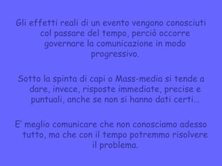 Gli effetti reali di un evento vengono conosciuti
col passare del tempo, perciò occorre
governare la comunicazione in modo
progressivo.
Sotto la spinta di capi o Mass-media si tende a
dare, invece, risposte immediate, precise e
puntuali, anche se non si hanno dati certi…
E’ meglio comunicare che non conosciamo adesso
tutto, ma che con il tempo potremmo risolvere
il problema.
 