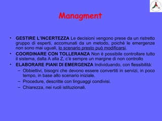 Managment
• GESTIRE L’INCERTEZZA Le decisioni vengono prese da un ristretto
gruppo di esperti, accomunati da un metodo, poiché le emergenze
non sono mai uguali, lo scenario presto può modificarsi.
• COORDINARE CON TOLLERANZA Non è possibile controllare tutto
il sistema, dalla A alla Z, c’è sempre un margine di non controllo
• ELABORARE PIANI DI EMERGENZA Individuando, con flessibilità:
– Obbiettivi, bisogni che devono essere convertiti in servizi, in poco
tempo, in base allo scenario iniziale.
– Procedure, descritte con linguaggi condivisi.
– Chiarezza, nei ruoli istituzionali.
 