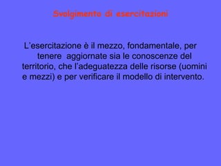 Svolgimento di esercitazioni
L’esercitazione è il mezzo, fondamentale, per
tenere aggiornate sia le conoscenze del
territorio, che l’adeguatezza delle risorse (uomini
e mezzi) e per verificare il modello di intervento.
 