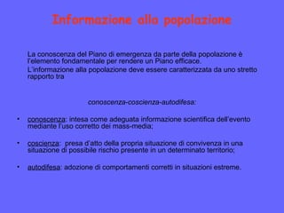Informazione alla popolazione
La conoscenza del Piano di emergenza da parte della popolazione è
l’elemento fondamentale per rendere un Piano efficace.
L’informazione alla popolazione deve essere caratterizzata da uno stretto
rapporto tra
conoscenza-coscienza-autodifesa:
• conoscenza: intesa come adeguata informazione scientifica dell’evento
mediante l’uso corretto dei mass-media;
• coscienza: presa d’atto della propria situazione di convivenza in una
situazione di possibile rischio presente in un determinato territorio;
• autodifesa: adozione di comportamenti corretti in situazioni estreme.
 