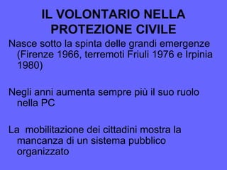 IL VOLONTARIO NELLA
PROTEZIONE CIVILE
Nasce sotto la spinta delle grandi emergenze
(Firenze 1966, terremoti Friuli 1976 e Irpinia
1980)
Negli anni aumenta sempre più il suo ruolo
nella PC
La mobilitazione dei cittadini mostra la
mancanza di un sistema pubblico
organizzato
 