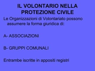 IL VOLONTARIO NELLA
PROTEZIONE CIVILE
Le Organizzazioni di Volontariato possono
assumere la forma giuridica di:
A- ASSOCIAZIONI
B- GRUPPI COMUNALI
Entrambe iscritte in appositi registri
 