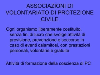 ASSOCIAZIONI DI
VOLONTARIATO DI PROTEZIONE
CIVILE
Ogni organismo liberamente costituito,
senza fini di lucro che svolge attività di
previsione, prevenzione e soccorso in
caso di eventi calamitosi, con prestazioni
personali, volontarie e gratuite
Attività di formazione della coscienza di PC
 