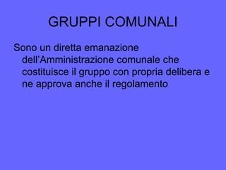 GRUPPI COMUNALI
Sono un diretta emanazione
dell’Amministrazione comunale che
costituisce il gruppo con propria delibera e
ne approva anche il regolamento
 