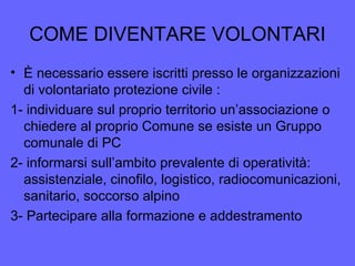 COME DIVENTARE VOLONTARI
• È necessario essere iscritti presso le organizzazioni
di volontariato protezione civile :
1- individuare sul proprio territorio un’associazione o
chiedere al proprio Comune se esiste un Gruppo
comunale di PC
2- informarsi sull’ambito prevalente di operatività:
assistenziale, cinofilo, logistico, radiocomunicazioni,
sanitario, soccorso alpino
3- Partecipare alla formazione e addestramento
 