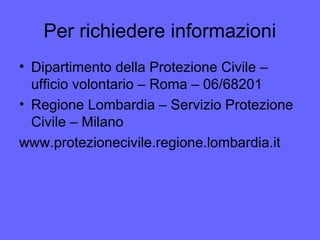 Per richiedere informazioni
• Dipartimento della Protezione Civile –
ufficio volontario – Roma – 06/68201
• Regione Lombardia – Servizio Protezione
Civile – Milano
www.protezionecivile.regione.lombardia.it
 