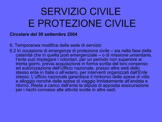 SERVIZIO CIVILE
E PROTEZIONE CIVILE
Circolare del 30 settembre 2004
6. Temporanea modifica della sede di servizio
6.2 In occasione di emergenze di protezione civile – sia nella fase della
calamità che in quella post emergenziale – o di missione umanitarie,
l’ente può impiegare i volontari, per un periodo non superiore ai
trenta giorni, previa acquisizione in forma scritta del loro consenso
ed autorizzazione dell’Ufficio nazionale, presso altre sedi dello
stesso ente in Italia o all’estero, per interventi organizzati dall’Ente
stesso. L’ufficio nazionale garantisce il rimborso delle spese di vitto
e alloggio nonché delle spese di viaggio limitatamente all’andata e
ritorno. Resta a carico dell’ente la stipula di apposita assicurazione
per i rischi connessi alle attività svolte in altre sedi.
 