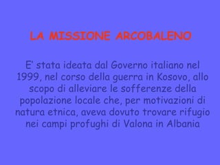 LA MISSIONE ARCOBALENO
E’ stata ideata dal Governo italiano nel
1999, nel corso della guerra in Kosovo, allo
scopo di alleviare le sofferenze della
popolazione locale che, per motivazioni di
natura etnica, aveva dovuto trovare rifugio
nei campi profughi di Valona in Albania
 