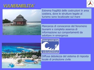 VULNERABILITA’VULNERABILITA’
Estrema fragilità delle costruzioni in area
costiera, dove le strutture legate al
turismo sono localizzate sul mare
Mancanza di conoscenze del fenomeno
tsunami e completa assenza di
informazione sui comportamenti da
adottare in emergenza
Diffusa debolezza del sistema di risposta
locale di protezione civile
 