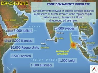ESPOSIZIONEESPOSIZIONE
circa 5.000 italiani
circa 5.000 francesi
10.000 Regno Unito
2.500 svizzeri
1.500 austriaci
1.000 belgi
ZONE DENSAMENTE POPOLATE
particolarmente elevata in questo periodo dell’anno
la presenza di turisti stranieri nelle regioni colpite
dallo tsunami; rilevante è il flusso
di europei, ad esempio:
20.000 svedesi
 