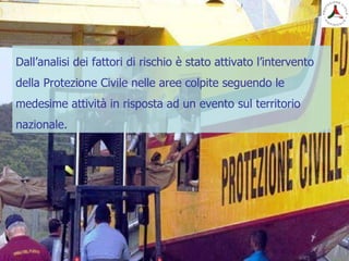 Dall’analisi dei fattori di rischio è stato attivato l’intervento
della Protezione Civile nelle aree colpite seguendo le
medesime attività in risposta ad un evento sul territorio
nazionale.
 