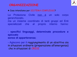 ♦ Cosa intendiamo per SISTEMA COMPLESSO?
La Protezione Civile non è un solo corpo
gerarchizzato,
ma un insieme coordinato di tanti gruppi ed Enti
specializzati che al proprio interno hanno:
- specifici linguaggi, determinate procedure e
spiccato
senso di appartenenza;
- Agiscono per il raggiungimento di un obiettivo sia
in situazioni ordinarie (preparazione all’emergenza)
che in situazioni di CRISI
ORGANIZZAZIONE
 