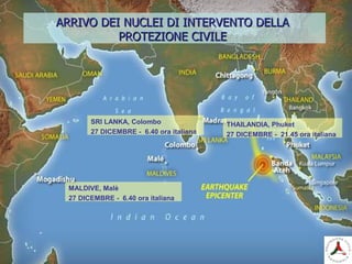 MALDIVE, Malè
27 DICEMBRE - 6.40 ora italiana
ARRIVO DEI NUCLEI DI INTERVENTO DELLAARRIVO DEI NUCLEI DI INTERVENTO DELLA
PROTEZIONE CIVILEPROTEZIONE CIVILE
SRI LANKA, Colombo
27 DICEMBRE - 6.40 ora italiana
THAILANDIA, Phuket
27 DICEMBRE - 21.45 ora italiana
 