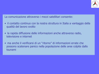 La comunicazione attraverso i mezzi satellitari consente:
• il contatto continuo con la nostra struttura in Italia a vantaggio della
qualità del lavoro svolto
• la rapida diffusione delle informazioni anche attraverso radio,
televisione e internet
• ma anche il verificarsi di un “ritorno” di informazioni errate che
possono scatenare panico nella popolazione delle aree colpite dallo
tsunami
 