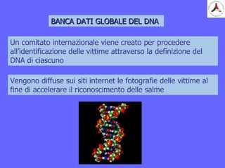 BANCA DATI GLOBALE DEL DNABANCA DATI GLOBALE DEL DNA
Un comitato internazionale viene creato per procedere
all’identificazione delle vittime attraverso la definizione del
DNA di ciascuno
Vengono diffuse sui siti internet le fotografie delle vittime al
fine di accelerare il riconoscimento delle salme
 