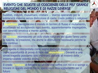 buddisti, induisti, musulmani, cristiani … stanno operando per la
solidarietà insieme senza distinzione di casta, credo politico o religioso
EVENTO CHE SCUOTE LE COSCIENZE DELLE PIU’ GRANDIEVENTO CHE SCUOTE LE COSCIENZE DELLE PIU’ GRANDI
RELIGIONI DEL MONDO E DI RAZZE DIVERSERELIGIONI DEL MONDO E DI RAZZE DIVERSE
La tragedia è interpretata come segno divino di disapprovazione e
come opportunità di prova di fede dai musulmani. Davanti a una
simile tragedia possiamo solo inchinarci davanti al mistero della
imperscrutabile volontà di Dio.
I buddhisti percepiscono il mondo in termini di flusso e mutamento,
accettando ed accogliendo ogni evento, apparentemente inspiegabile,
con serenità emotiva e mente aperta.
Gli induisti riconoscono un ciclo vitale naturale del quale fanno parte
la nascita, la creazione, ma anche la distruzione necessaria perché la
vita continui.
Il credo cristiano è fondato su un Dio che soffre con noi e ci spinge a
trovare in questo evento forza, speranza e incoraggiamento per il
futuro
 