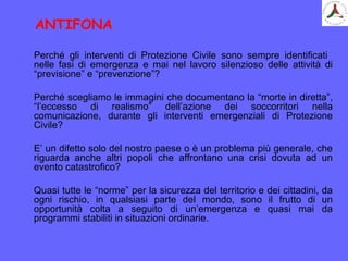 Perché gli interventi di Protezione Civile sono sempre identificati
nelle fasi di emergenza e mai nel lavoro silenzioso delle attività di
“previsione” e “prevenzione”?
Perché scegliamo le immagini che documentano la “morte in diretta”,
“l’eccesso di realismo” dell’azione dei soccorritori nella
comunicazione, durante gli interventi emergenziali di Protezione
Civile?
E’ un difetto solo del nostro paese o è un problema più generale, che
riguarda anche altri popoli che affrontano una crisi dovuta ad un
evento catastrofico?
Quasi tutte le “norme” per la sicurezza del territorio e dei cittadini, da
ogni rischio, in qualsiasi parte del mondo, sono il frutto di un
opportunità colta a seguito di un’emergenza e quasi mai da
programmi stabiliti in situazioni ordinarie.
ANTIFONA
 
