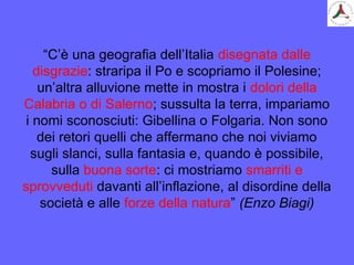 “C’è una geografia dell’Italia disegnata dalle
disgrazie: straripa il Po e scopriamo il Polesine;
un’altra alluvione mette in mostra i dolori della
Calabria o di Salerno; sussulta la terra, impariamo
i nomi sconosciuti: Gibellina o Folgaria. Non sono
dei retori quelli che affermano che noi viviamo
sugli slanci, sulla fantasia e, quando è possibile,
sulla buona sorte: ci mostriamo smarriti e
sprovveduti davanti all’inflazione, al disordine della
società e alle forze della natura” (Enzo Biagi)
 