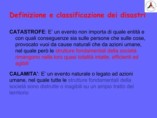 Definizione e classificazione dei disastri
CATASTROFE: E’ un evento non importa di quale entità e
con quali conseguenze sia sulle persone che sulle cose,
provocato vuoi da cause naturali che da azioni umane,
nel quale però le strutture fondamentali della società
rimangono nella loro quasi totalità intatte, efficienti ed
agibili
CALAMITA’: E’ un evento naturale o legato ad azioni
umane, nel quale tutte le strutture fondamentali della
società sono distrutte o inagibili su un ampio tratto del
territorio
 