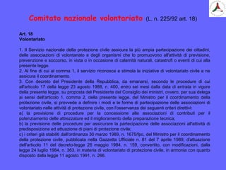 Art. 18
Volontariato
1. Il Servizio nazionale della protezione civile assicura la più ampia partecipazione dei cittadini,
delle associazioni di volontariato e degli organismi che lo promuovono all'attività di previsione,
prevenzione e soccorso, in vista o in occasione di calamità naturali, catastrofi o eventi di cui alla
presente legge.
2. Al fine di cui al comma 1, il servizio riconosce e stimola le iniziative di volontariato civile e ne
assicura il coordinamento.
3. Con decreto del Presidente della Repubblica, da emanarsi, secondo le procedure di cui
all'articolo 17 della legge 23 agosto 1988, n. 400, entro sei mesi dalla data di entrata in vigore
della presente legge, su proposta del Presidente del Consiglio dei ministri, ovvero, per sua delega
ai sensi dell'articolo 1, comma 2, della presente legge, del Ministro per il coordinamento della
protezione civile, si provvede a definire i modi e le forme di partecipazione delle associazioni di
volontariato nelle attività di protezione civile, con l'osservanza dei seguenti criteri direttivi:
a) la previsione di procedure per la concessione alle associazioni di contributi per il
potenziamento delle attrezzature ed il miglioramento della preparazione tecnica;
b) la previsione delle procedure per assicurare la partecipazione delle associazioni all'attività di
predisposizione ed attuazione di piani di protezione civile;
c) i criteri già stabiliti dall'ordinanza 30 marzo 1989, n. 1675/fpc, del Ministro per il coordinamento
della protezione civile, pubblicata nella Gazzetta Ufficiale n. 81 del 7 aprile 1989, d'attuazione
dell'articolo 11 del decreto-legge 26 maggio 1984, n. 159, convertito, con modificazioni, dalla
legge 24 luglio 1984, n. 363, in materia di volontariato di protezione civile, in armonia con quanto
disposto dalla legge 11 agosto 1991, n. 266.
Comitato nazionale volontariato (L. n. 225/92 art. 18)
 