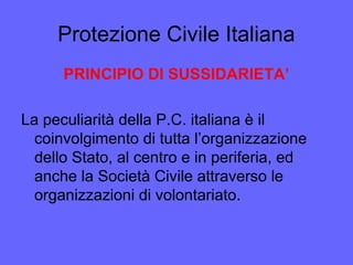 Protezione Civile Italiana
PRINCIPIO DI SUSSIDARIETA’
La peculiarità della P.C. italiana è il
coinvolgimento di tutta l’organizzazione
dello Stato, al centro e in periferia, ed
anche la Società Civile attraverso le
organizzazioni di volontariato.
 
