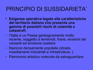 PRINCIPIO DI SUSSIDARIETA’
• Esigenza operativa legata alle caratteristiche
del territorio italiano che presenta una
gamma di possibili rischi di calamità e
catastrofi:
- l’Italia è un Paese geologicamente molto
recente, soggetto a terremoti, frane, erosioni dei
versanti ed erosione costiera
- Nazione densamente popolata (strade,
insediamenti industriali e infrastrutture..)
- Patrimonio artistico notevole da salvaguardare
 
