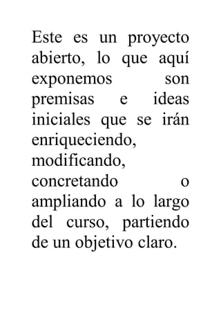 Este es un proyecto
abierto, lo que aquí
exponemos son
premisas e ideas
iniciales que se irán
enriqueciendo,
modificando,
concretando o
ampliando a lo largo
del curso, partiendo
de un objetivo claro.
 