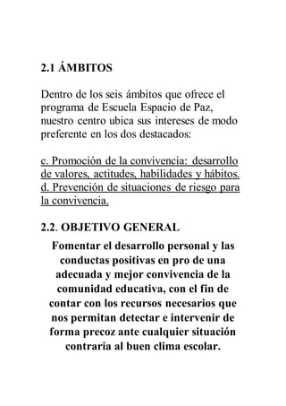 2.1 ÁMBITOS
Dentro de los seis ámbitos que ofrece el
programa de Escuela Espacio de Paz,
nuestro centro ubica sus intereses de modo
preferente en los dos destacados:
c. Promoción de la convivencia: desarrollo
de valores, actitudes, habilidades y hábitos.
d. Prevención de situaciones de riesgo para
la convivencia.
2.2. OBJETIVO GENERAL
Fomentar el desarrollo personal y las
conductas positivas en pro de una
adecuada y mejor convivencia de la
comunidad educativa, con el fin de
contar con los recursos necesarios que
nos permitan detectar e intervenir de
forma precoz ante cualquier situación
contraria al buen clima escolar.
 