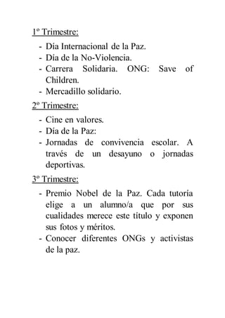 1º Trimestre:
- Día Internacional de la Paz.
- Día de la No-Violencia.
- Carrera Solidaria. ONG: Save of
Children.
- Mercadillo solidario.
2º Trimestre:
- Cine en valores.
- Día de la Paz:
- Jornadas de convivencia escolar. A
través de un desayuno o jornadas
deportivas.
3º Trimestre:
- Premio Nobel de la Paz. Cada tutoría
elige a un alumno/a que por sus
cualidades merece este título y exponen
sus fotos y méritos.
- Conocer diferentes ONGs y activistas
de la paz.
 