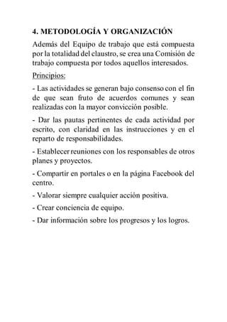4. METODOLOGÍA Y ORGANIZACIÓN
Además del Equipo de trabajo que está compuesta
por la totalidad del claustro, se crea una Comisión de
trabajo compuesta por todos aquellos interesados.
Principios:
- Las actividades se generan bajo consenso con el fin
de que sean fruto de acuerdos comunes y sean
realizadas con la mayor convicción posible.
- Dar las pautas pertinentes de cada actividad por
escrito, con claridad en las instrucciones y en el
reparto de responsabilidades.
- Establecerreuniones con los responsables de otros
planes y proyectos.
- Compartir en portales o en la página Facebook del
centro.
- Valorar siempre cualquier acción positiva.
- Crear conciencia de equipo.
- Dar información sobre los progresos y los logros.
 