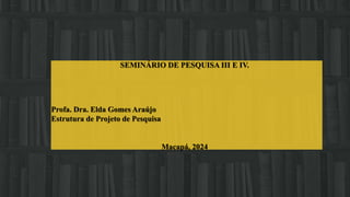 SEMINÁRIO DE PESQUISA III E IV.
Profa. Dra. Elda Gomes Araújo
Estrutura de Projeto de Pesquisa
Macapá, 2024
 