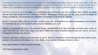 É o momento de recomeço, um nascer de novo, uma renovação da vida. Mesmo desgastado precisamos renovar nosso interior, a cada dia.
Nossa existência é repleta de vivências e se repararmos veremos que já percorremos um caminho, que já atingimos muitas metas e
objetivos e que, independente das derrotas e vitórias o que prevalece é a vida e aquilo que plantamos no nosso coração e de cada ser.
Páscoa é o momento de excluir as ideias, os pensamentos, os sentimentos que não nos fazem bem. Afastar as coisas
frias de amor para longe de nós. É hora de enterrar as lembranças daquilo que não deu certo, é hora de apagar as
frases, as palavras, as promessas que não foram cumpridas. É momento de perdoar!
Esse é o momento ideal para dar um novo sentido à sua vida. Acalmando a sua alma, alimentando o seu espírito.
É o momento de orar, pedir baixinho pelos amigos, familiares, por você.
Páscoa é propagação de amor. Um exercício de paz, prosperidade e fé. Aproveite esse momento para cuidar de
você. Ficar bem por você e para você. Isso vai se refletir nos outros. Quando estamos bem por dentro, os outros
conseguem enxergar isso de fora.
Portanto, aproveite a Páscoa para aumentar a sua fé, além de intensificar a demonstração de amor pelos outros,
perdoar, ficar perto dos familiares. Ore, reze, clame, ame e perdoe. Renasça, renove e reviva.
Faça dessa Páscoa a melhor páscoa de todas.
Feliz Páscoa para todos vocês!
 
