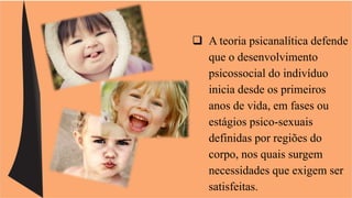  A teoria psicanalítica defende 
que o desenvolvimento 
psicossocial do indivíduo 
inicia desde os primeiros 
anos de vida, em fases ou 
estágios psico-sexuais 
definidas por regiões do 
corpo, nos quais surgem 
necessidades que exigem ser 
satisfeitas. 
 
