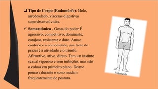  Tipo do Corpo (Endomórfo): Mole, 
arredondado, vísceras digestivas 
superdesenvolvidas. 
 Somatotônico - Gosta do poder. É 
agressivo, competitivo, dominante, 
corajoso, resistente e duro. Ama o 
conforto e a comodidade, sua fonte de 
prazer é a atividade e o triunfo. 
Afirmativo, ativo, direto. Tem um instinto 
sexual vigoroso e sem inibições, mas não 
o coloca em primeiro plano. Dorme 
pouco e durante o sono mudam 
frequentemente de postura. 
 