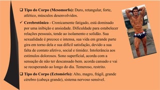  Tipo do Corpo (Mesomorfo): Duro, retangular, forte, 
atlético, músculos desenvolvidos. 
 Cerebrotônico - Cronicamente fatigado, está dominado 
por uma inibição e ansiedade. Dificuldade para estabelecer 
relações pessoais, tende ao isolamento e solidão. Sua 
sexualidade é precoce e intensa, sua vida em grande parte 
gira em torno dela e sua difícil satisfação, devido a sua 
falta de contato afetivo, social e timidez. Intolerância aos 
estímulos dolorosos. Sono superficial, acorda com a 
sensação de não ter descansado bem. acorda cansado e vai 
se recuperando ao longo do dia. Temeroso, restrito. 
 Tipo do Corpo (Ectomórfo): Alto, magro, frágil, grande 
cérebro (cabeça grande), sistema nervoso sensível. 
 